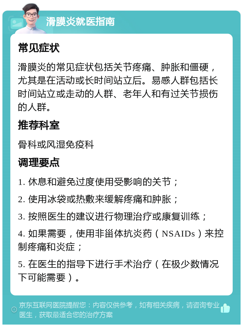 滑膜炎就医指南 常见症状 滑膜炎的常见症状包括关节疼痛、肿胀和僵硬，尤其是在活动或长时间站立后。易感人群包括长时间站立或走动的人群、老年人和有过关节损伤的人群。 推荐科室 骨科或风湿免疫科 调理要点 1. 休息和避免过度使用受影响的关节； 2. 使用冰袋或热敷来缓解疼痛和肿胀； 3. 按照医生的建议进行物理治疗或康复训练； 4. 如果需要，使用非甾体抗炎药（NSAIDs）来控制疼痛和炎症； 5. 在医生的指导下进行手术治疗（在极少数情况下可能需要）。