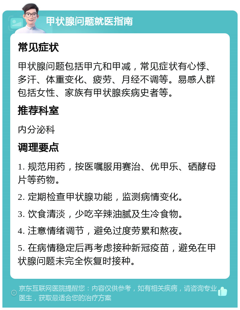 甲状腺问题就医指南 常见症状 甲状腺问题包括甲亢和甲减，常见症状有心悸、多汗、体重变化、疲劳、月经不调等。易感人群包括女性、家族有甲状腺疾病史者等。 推荐科室 内分泌科 调理要点 1. 规范用药，按医嘱服用赛治、优甲乐、硒酵母片等药物。 2. 定期检查甲状腺功能，监测病情变化。 3. 饮食清淡，少吃辛辣油腻及生冷食物。 4. 注意情绪调节，避免过度劳累和熬夜。 5. 在病情稳定后再考虑接种新冠疫苗，避免在甲状腺问题未完全恢复时接种。