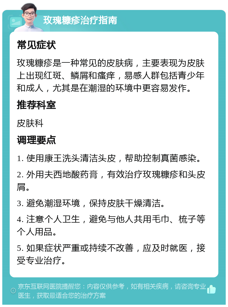 玫瑰糠疹治疗指南 常见症状 玫瑰糠疹是一种常见的皮肤病，主要表现为皮肤上出现红斑、鳞屑和瘙痒，易感人群包括青少年和成人，尤其是在潮湿的环境中更容易发作。 推荐科室 皮肤科 调理要点 1. 使用康王洗头清洁头皮，帮助控制真菌感染。 2. 外用夫西地酸药膏，有效治疗玫瑰糠疹和头皮屑。 3. 避免潮湿环境，保持皮肤干燥清洁。 4. 注意个人卫生，避免与他人共用毛巾、梳子等个人用品。 5. 如果症状严重或持续不改善，应及时就医，接受专业治疗。