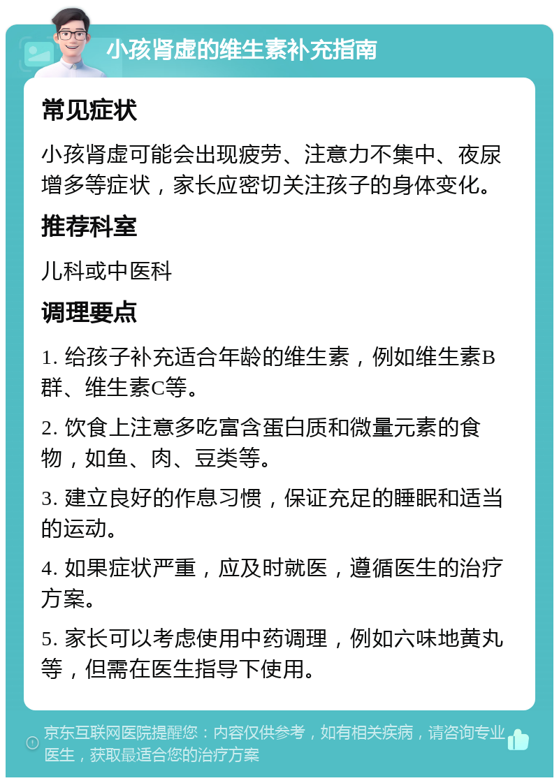 小孩肾虚的维生素补充指南 常见症状 小孩肾虚可能会出现疲劳、注意力不集中、夜尿增多等症状，家长应密切关注孩子的身体变化。 推荐科室 儿科或中医科 调理要点 1. 给孩子补充适合年龄的维生素，例如维生素B群、维生素C等。 2. 饮食上注意多吃富含蛋白质和微量元素的食物，如鱼、肉、豆类等。 3. 建立良好的作息习惯，保证充足的睡眠和适当的运动。 4. 如果症状严重，应及时就医，遵循医生的治疗方案。 5. 家长可以考虑使用中药调理，例如六味地黄丸等，但需在医生指导下使用。