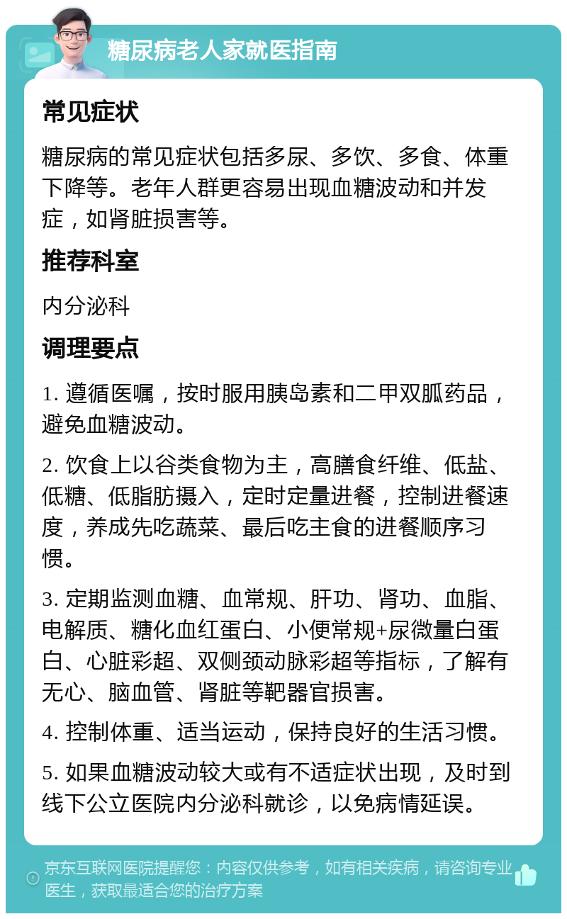 糖尿病老人家就医指南 常见症状 糖尿病的常见症状包括多尿、多饮、多食、体重下降等。老年人群更容易出现血糖波动和并发症，如肾脏损害等。 推荐科室 内分泌科 调理要点 1. 遵循医嘱，按时服用胰岛素和二甲双胍药品，避免血糖波动。 2. 饮食上以谷类食物为主，高膳食纤维、低盐、低糖、低脂肪摄入，定时定量进餐，控制进餐速度，养成先吃蔬菜、最后吃主食的进餐顺序习惯。 3. 定期监测血糖、血常规、肝功、肾功、血脂、电解质、糖化血红蛋白、小便常规+尿微量白蛋白、心脏彩超、双侧颈动脉彩超等指标，了解有无心、脑血管、肾脏等靶器官损害。 4. 控制体重、适当运动，保持良好的生活习惯。 5. 如果血糖波动较大或有不适症状出现，及时到线下公立医院内分泌科就诊，以免病情延误。