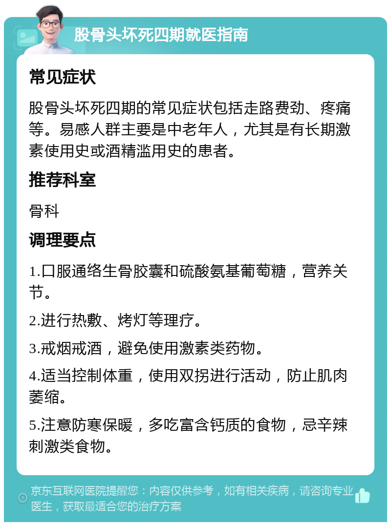 股骨头坏死四期就医指南 常见症状 股骨头坏死四期的常见症状包括走路费劲、疼痛等。易感人群主要是中老年人，尤其是有长期激素使用史或酒精滥用史的患者。 推荐科室 骨科 调理要点 1.口服通络生骨胶囊和硫酸氨基葡萄糖，营养关节。 2.进行热敷、烤灯等理疗。 3.戒烟戒酒，避免使用激素类药物。 4.适当控制体重，使用双拐进行活动，防止肌肉萎缩。 5.注意防寒保暖，多吃富含钙质的食物，忌辛辣刺激类食物。