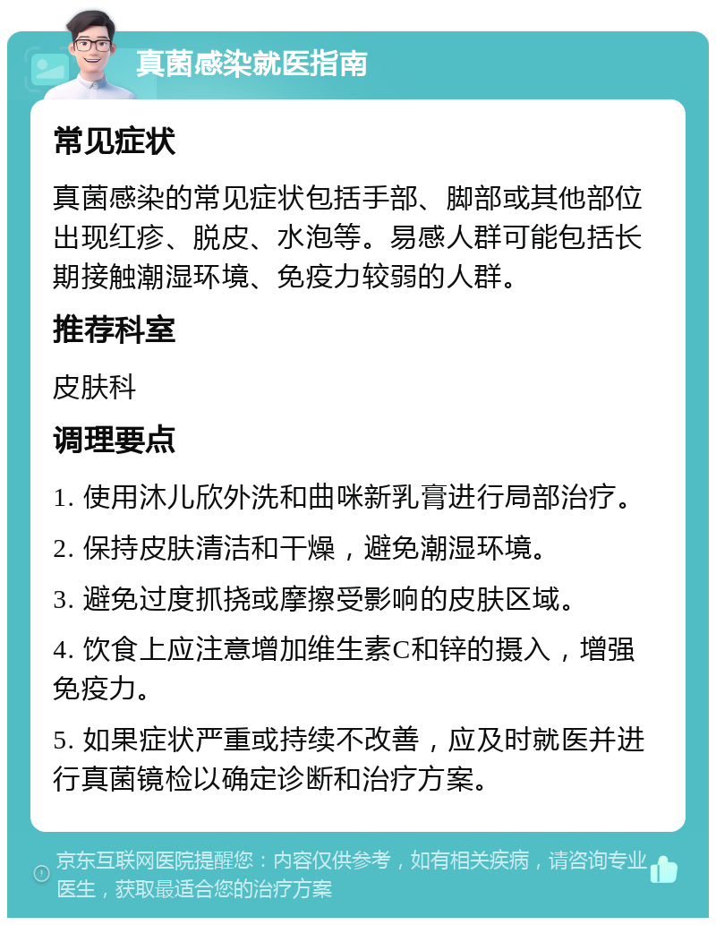 真菌感染就医指南 常见症状 真菌感染的常见症状包括手部、脚部或其他部位出现红疹、脱皮、水泡等。易感人群可能包括长期接触潮湿环境、免疫力较弱的人群。 推荐科室 皮肤科 调理要点 1. 使用沐儿欣外洗和曲咪新乳膏进行局部治疗。 2. 保持皮肤清洁和干燥，避免潮湿环境。 3. 避免过度抓挠或摩擦受影响的皮肤区域。 4. 饮食上应注意增加维生素C和锌的摄入，增强免疫力。 5. 如果症状严重或持续不改善，应及时就医并进行真菌镜检以确定诊断和治疗方案。