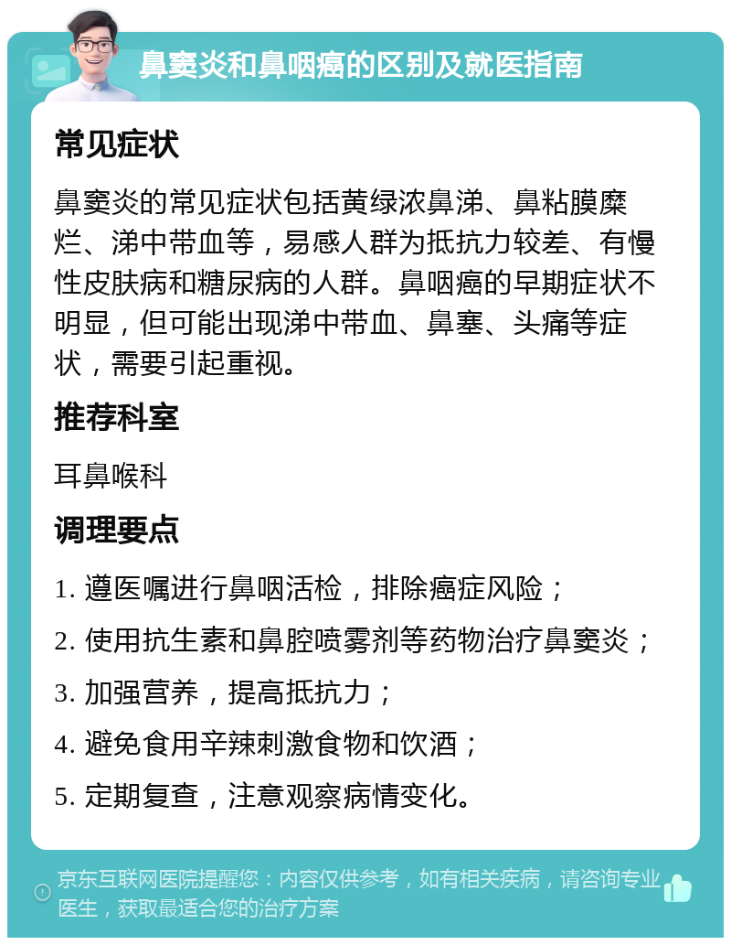 鼻窦炎和鼻咽癌的区别及就医指南 常见症状 鼻窦炎的常见症状包括黄绿浓鼻涕、鼻粘膜糜烂、涕中带血等，易感人群为抵抗力较差、有慢性皮肤病和糖尿病的人群。鼻咽癌的早期症状不明显，但可能出现涕中带血、鼻塞、头痛等症状，需要引起重视。 推荐科室 耳鼻喉科 调理要点 1. 遵医嘱进行鼻咽活检，排除癌症风险； 2. 使用抗生素和鼻腔喷雾剂等药物治疗鼻窦炎； 3. 加强营养，提高抵抗力； 4. 避免食用辛辣刺激食物和饮酒； 5. 定期复查，注意观察病情变化。