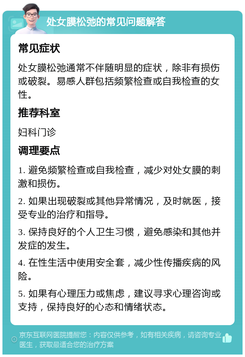 处女膜松弛的常见问题解答 常见症状 处女膜松弛通常不伴随明显的症状，除非有损伤或破裂。易感人群包括频繁检查或自我检查的女性。 推荐科室 妇科门诊 调理要点 1. 避免频繁检查或自我检查，减少对处女膜的刺激和损伤。 2. 如果出现破裂或其他异常情况，及时就医，接受专业的治疗和指导。 3. 保持良好的个人卫生习惯，避免感染和其他并发症的发生。 4. 在性生活中使用安全套，减少性传播疾病的风险。 5. 如果有心理压力或焦虑，建议寻求心理咨询或支持，保持良好的心态和情绪状态。