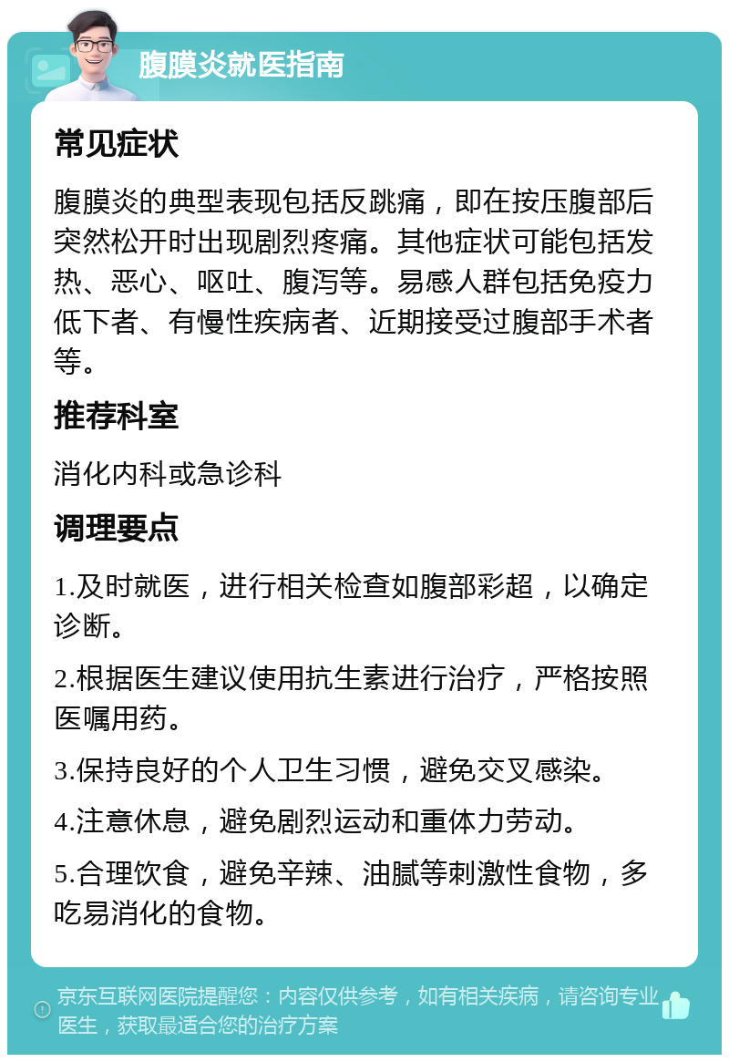 腹膜炎就医指南 常见症状 腹膜炎的典型表现包括反跳痛，即在按压腹部后突然松开时出现剧烈疼痛。其他症状可能包括发热、恶心、呕吐、腹泻等。易感人群包括免疫力低下者、有慢性疾病者、近期接受过腹部手术者等。 推荐科室 消化内科或急诊科 调理要点 1.及时就医，进行相关检查如腹部彩超，以确定诊断。 2.根据医生建议使用抗生素进行治疗，严格按照医嘱用药。 3.保持良好的个人卫生习惯，避免交叉感染。 4.注意休息，避免剧烈运动和重体力劳动。 5.合理饮食，避免辛辣、油腻等刺激性食物，多吃易消化的食物。