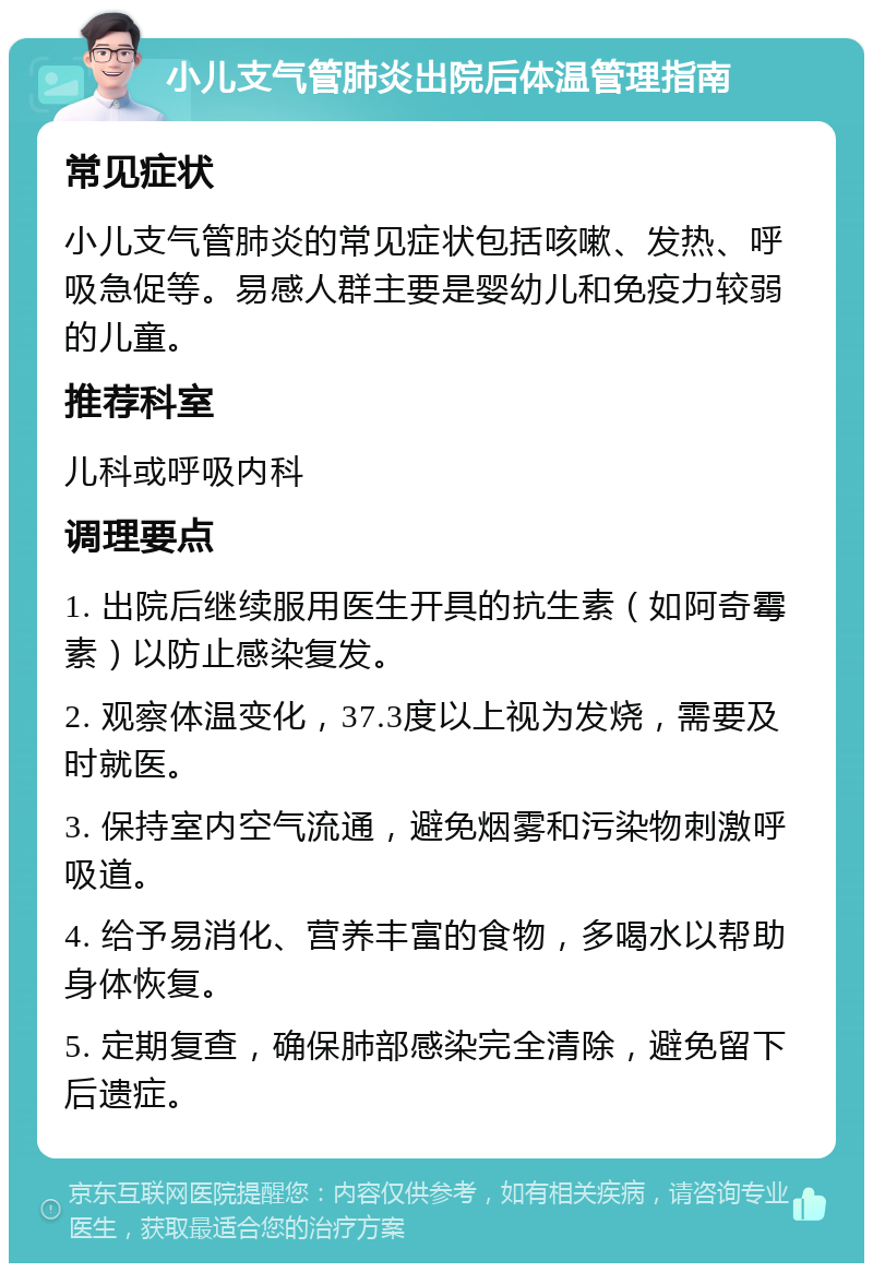 小儿支气管肺炎出院后体温管理指南 常见症状 小儿支气管肺炎的常见症状包括咳嗽、发热、呼吸急促等。易感人群主要是婴幼儿和免疫力较弱的儿童。 推荐科室 儿科或呼吸内科 调理要点 1. 出院后继续服用医生开具的抗生素（如阿奇霉素）以防止感染复发。 2. 观察体温变化，37.3度以上视为发烧，需要及时就医。 3. 保持室内空气流通，避免烟雾和污染物刺激呼吸道。 4. 给予易消化、营养丰富的食物，多喝水以帮助身体恢复。 5. 定期复查，确保肺部感染完全清除，避免留下后遗症。