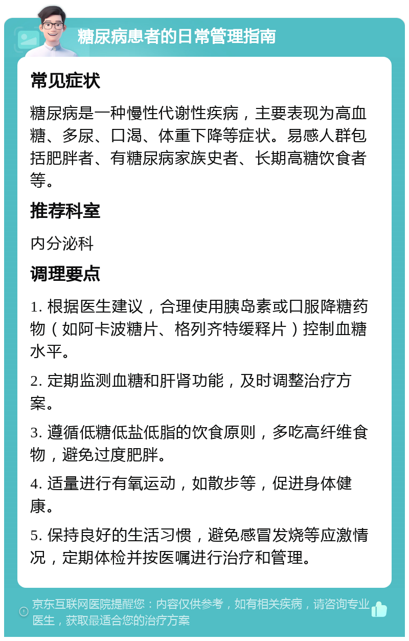 糖尿病患者的日常管理指南 常见症状 糖尿病是一种慢性代谢性疾病，主要表现为高血糖、多尿、口渴、体重下降等症状。易感人群包括肥胖者、有糖尿病家族史者、长期高糖饮食者等。 推荐科室 内分泌科 调理要点 1. 根据医生建议，合理使用胰岛素或口服降糖药物（如阿卡波糖片、格列齐特缓释片）控制血糖水平。 2. 定期监测血糖和肝肾功能，及时调整治疗方案。 3. 遵循低糖低盐低脂的饮食原则，多吃高纤维食物，避免过度肥胖。 4. 适量进行有氧运动，如散步等，促进身体健康。 5. 保持良好的生活习惯，避免感冒发烧等应激情况，定期体检并按医嘱进行治疗和管理。