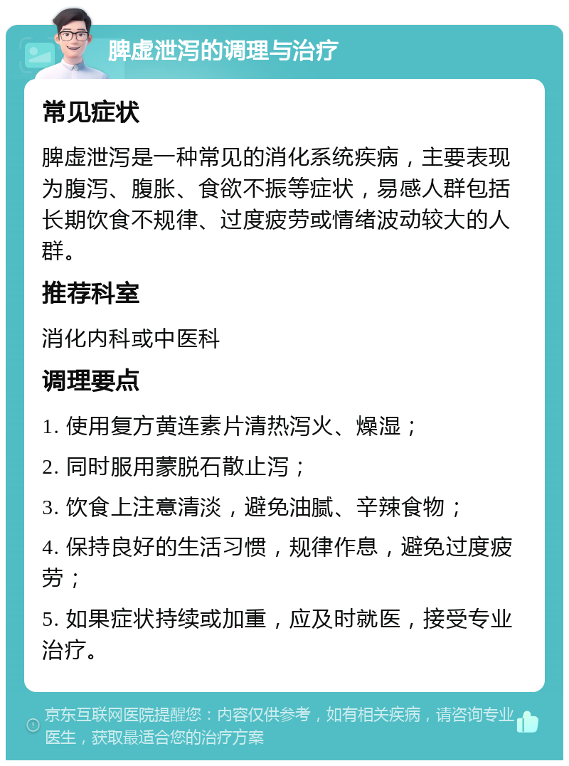 脾虚泄泻的调理与治疗 常见症状 脾虚泄泻是一种常见的消化系统疾病，主要表现为腹泻、腹胀、食欲不振等症状，易感人群包括长期饮食不规律、过度疲劳或情绪波动较大的人群。 推荐科室 消化内科或中医科 调理要点 1. 使用复方黄连素片清热泻火、燥湿； 2. 同时服用蒙脱石散止泻； 3. 饮食上注意清淡，避免油腻、辛辣食物； 4. 保持良好的生活习惯，规律作息，避免过度疲劳； 5. 如果症状持续或加重，应及时就医，接受专业治疗。