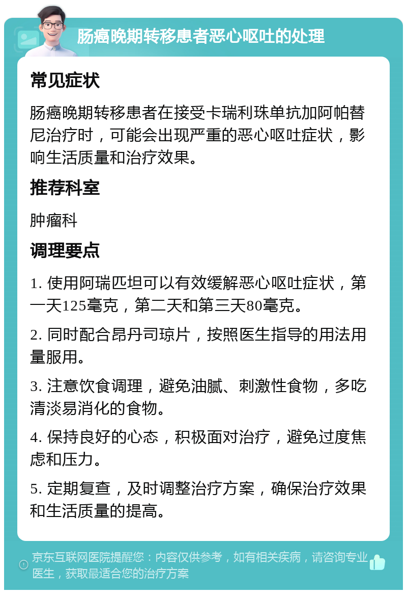 肠癌晚期转移患者恶心呕吐的处理 常见症状 肠癌晚期转移患者在接受卡瑞利珠单抗加阿帕替尼治疗时，可能会出现严重的恶心呕吐症状，影响生活质量和治疗效果。 推荐科室 肿瘤科 调理要点 1. 使用阿瑞匹坦可以有效缓解恶心呕吐症状，第一天125毫克，第二天和第三天80毫克。 2. 同时配合昂丹司琼片，按照医生指导的用法用量服用。 3. 注意饮食调理，避免油腻、刺激性食物，多吃清淡易消化的食物。 4. 保持良好的心态，积极面对治疗，避免过度焦虑和压力。 5. 定期复查，及时调整治疗方案，确保治疗效果和生活质量的提高。