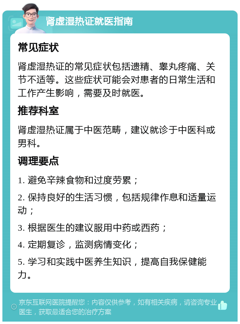 肾虚湿热证就医指南 常见症状 肾虚湿热证的常见症状包括遗精、睾丸疼痛、关节不适等。这些症状可能会对患者的日常生活和工作产生影响，需要及时就医。 推荐科室 肾虚湿热证属于中医范畴，建议就诊于中医科或男科。 调理要点 1. 避免辛辣食物和过度劳累； 2. 保持良好的生活习惯，包括规律作息和适量运动； 3. 根据医生的建议服用中药或西药； 4. 定期复诊，监测病情变化； 5. 学习和实践中医养生知识，提高自我保健能力。