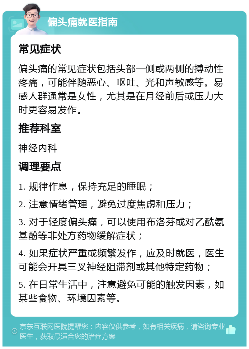 偏头痛就医指南 常见症状 偏头痛的常见症状包括头部一侧或两侧的搏动性疼痛，可能伴随恶心、呕吐、光和声敏感等。易感人群通常是女性，尤其是在月经前后或压力大时更容易发作。 推荐科室 神经内科 调理要点 1. 规律作息，保持充足的睡眠； 2. 注意情绪管理，避免过度焦虑和压力； 3. 对于轻度偏头痛，可以使用布洛芬或对乙酰氨基酚等非处方药物缓解症状； 4. 如果症状严重或频繁发作，应及时就医，医生可能会开具三叉神经阻滞剂或其他特定药物； 5. 在日常生活中，注意避免可能的触发因素，如某些食物、环境因素等。