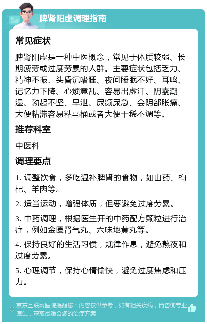 脾肾阳虚调理指南 常见症状 脾肾阳虚是一种中医概念，常见于体质较弱、长期疲劳或过度劳累的人群。主要症状包括乏力、精神不振、头昏沉嗜睡、夜间睡眠不好、耳鸣、记忆力下降、心烦意乱、容易出虚汗、阴囊潮湿、勃起不坚、早泄、尿频尿急、会阴部胀痛、大便粘滞容易粘马桶或者大便干稀不调等。 推荐科室 中医科 调理要点 1. 调整饮食，多吃温补脾肾的食物，如山药、枸杞、羊肉等。 2. 适当运动，增强体质，但要避免过度劳累。 3. 中药调理，根据医生开的中药配方颗粒进行治疗，例如金匮肾气丸、六味地黄丸等。 4. 保持良好的生活习惯，规律作息，避免熬夜和过度劳累。 5. 心理调节，保持心情愉快，避免过度焦虑和压力。