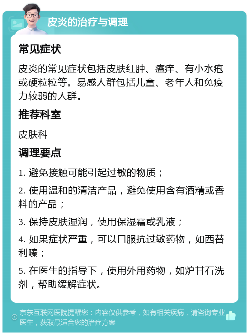 皮炎的治疗与调理 常见症状 皮炎的常见症状包括皮肤红肿、瘙痒、有小水疱或硬粒粒等。易感人群包括儿童、老年人和免疫力较弱的人群。 推荐科室 皮肤科 调理要点 1. 避免接触可能引起过敏的物质； 2. 使用温和的清洁产品，避免使用含有酒精或香料的产品； 3. 保持皮肤湿润，使用保湿霜或乳液； 4. 如果症状严重，可以口服抗过敏药物，如西替利嗪； 5. 在医生的指导下，使用外用药物，如炉甘石洗剂，帮助缓解症状。