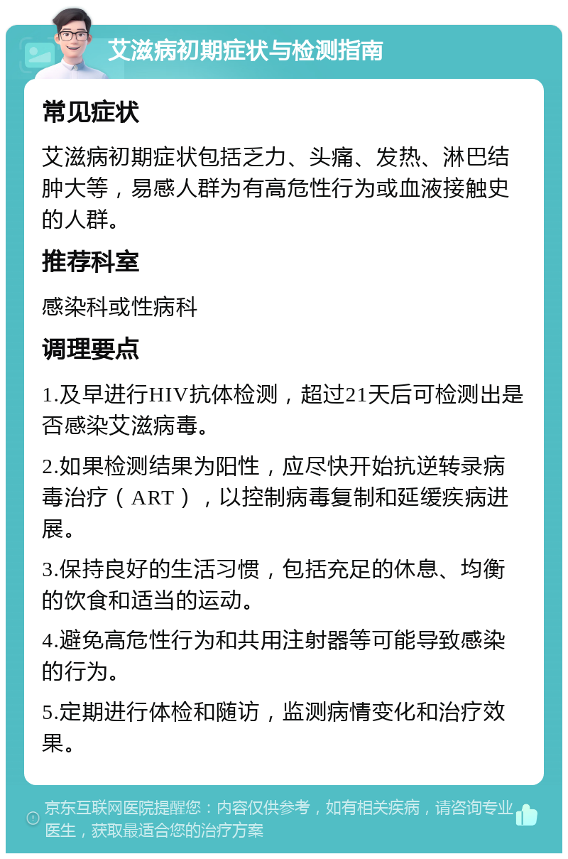 艾滋病初期症状与检测指南 常见症状 艾滋病初期症状包括乏力、头痛、发热、淋巴结肿大等，易感人群为有高危性行为或血液接触史的人群。 推荐科室 感染科或性病科 调理要点 1.及早进行HIV抗体检测，超过21天后可检测出是否感染艾滋病毒。 2.如果检测结果为阳性，应尽快开始抗逆转录病毒治疗（ART），以控制病毒复制和延缓疾病进展。 3.保持良好的生活习惯，包括充足的休息、均衡的饮食和适当的运动。 4.避免高危性行为和共用注射器等可能导致感染的行为。 5.定期进行体检和随访，监测病情变化和治疗效果。