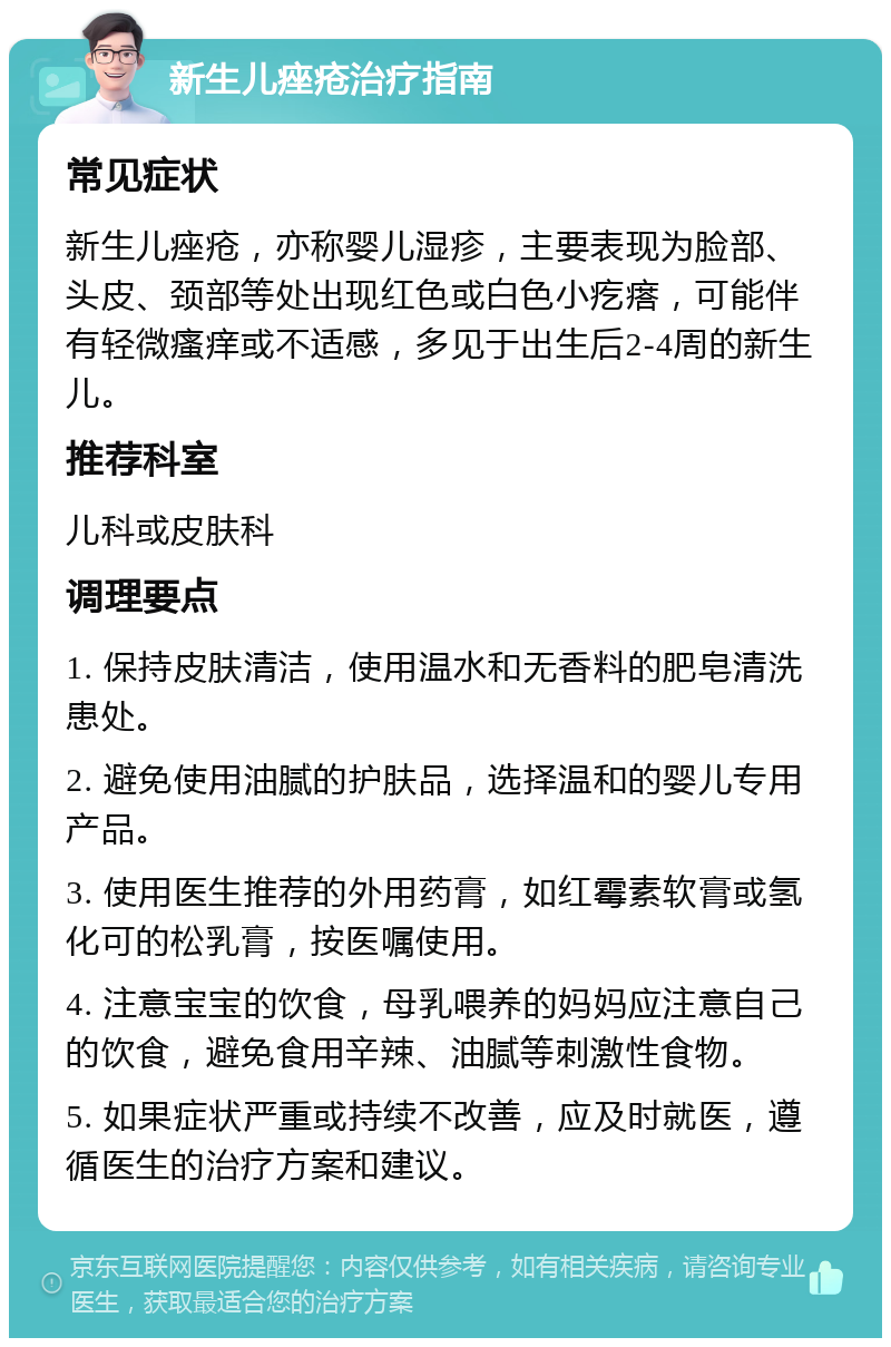 新生儿痤疮治疗指南 常见症状 新生儿痤疮，亦称婴儿湿疹，主要表现为脸部、头皮、颈部等处出现红色或白色小疙瘩，可能伴有轻微瘙痒或不适感，多见于出生后2-4周的新生儿。 推荐科室 儿科或皮肤科 调理要点 1. 保持皮肤清洁，使用温水和无香料的肥皂清洗患处。 2. 避免使用油腻的护肤品，选择温和的婴儿专用产品。 3. 使用医生推荐的外用药膏，如红霉素软膏或氢化可的松乳膏，按医嘱使用。 4. 注意宝宝的饮食，母乳喂养的妈妈应注意自己的饮食，避免食用辛辣、油腻等刺激性食物。 5. 如果症状严重或持续不改善，应及时就医，遵循医生的治疗方案和建议。