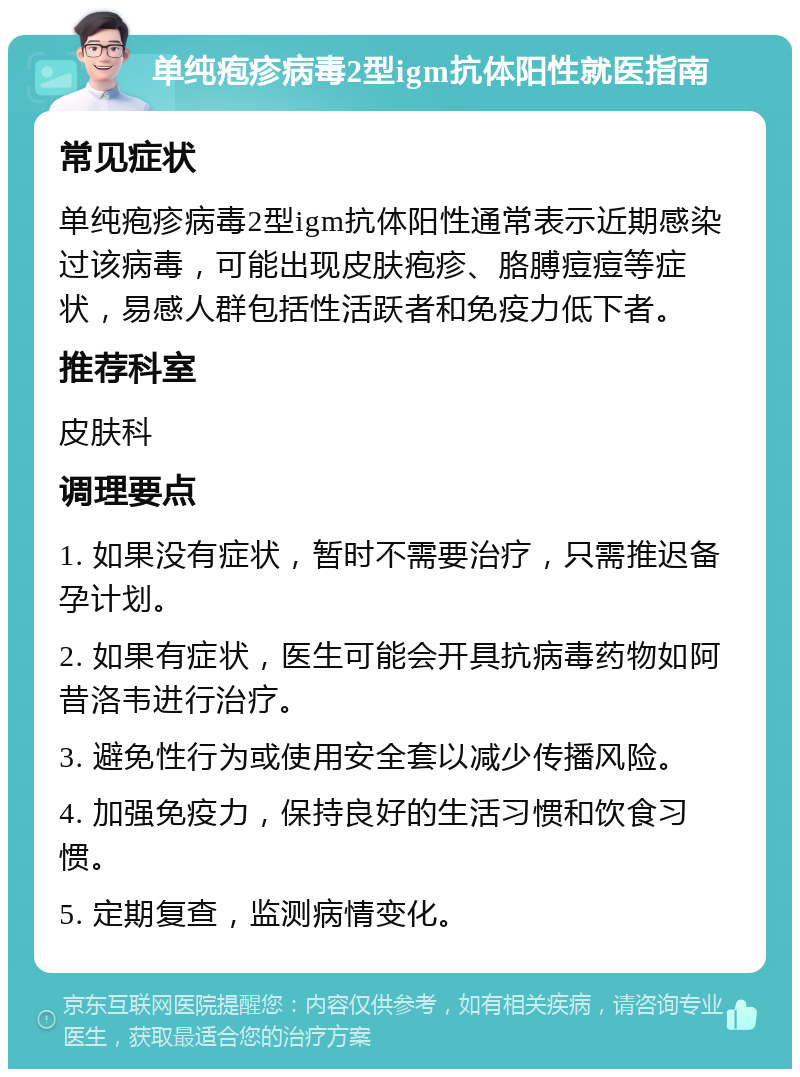 单纯疱疹病毒2型igm抗体阳性就医指南 常见症状 单纯疱疹病毒2型igm抗体阳性通常表示近期感染过该病毒，可能出现皮肤疱疹、胳膊痘痘等症状，易感人群包括性活跃者和免疫力低下者。 推荐科室 皮肤科 调理要点 1. 如果没有症状，暂时不需要治疗，只需推迟备孕计划。 2. 如果有症状，医生可能会开具抗病毒药物如阿昔洛韦进行治疗。 3. 避免性行为或使用安全套以减少传播风险。 4. 加强免疫力，保持良好的生活习惯和饮食习惯。 5. 定期复查，监测病情变化。