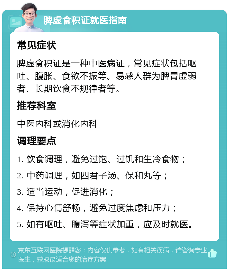 脾虚食积证就医指南 常见症状 脾虚食积证是一种中医病证，常见症状包括呕吐、腹胀、食欲不振等。易感人群为脾胃虚弱者、长期饮食不规律者等。 推荐科室 中医内科或消化内科 调理要点 1. 饮食调理，避免过饱、过饥和生冷食物； 2. 中药调理，如四君子汤、保和丸等； 3. 适当运动，促进消化； 4. 保持心情舒畅，避免过度焦虑和压力； 5. 如有呕吐、腹泻等症状加重，应及时就医。