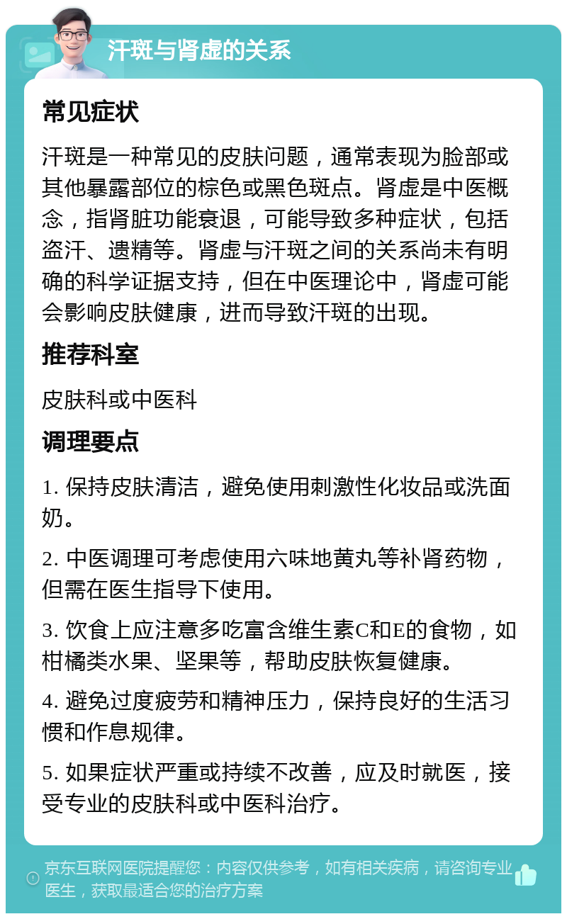 汗斑与肾虚的关系 常见症状 汗斑是一种常见的皮肤问题，通常表现为脸部或其他暴露部位的棕色或黑色斑点。肾虚是中医概念，指肾脏功能衰退，可能导致多种症状，包括盗汗、遗精等。肾虚与汗斑之间的关系尚未有明确的科学证据支持，但在中医理论中，肾虚可能会影响皮肤健康，进而导致汗斑的出现。 推荐科室 皮肤科或中医科 调理要点 1. 保持皮肤清洁，避免使用刺激性化妆品或洗面奶。 2. 中医调理可考虑使用六味地黄丸等补肾药物，但需在医生指导下使用。 3. 饮食上应注意多吃富含维生素C和E的食物，如柑橘类水果、坚果等，帮助皮肤恢复健康。 4. 避免过度疲劳和精神压力，保持良好的生活习惯和作息规律。 5. 如果症状严重或持续不改善，应及时就医，接受专业的皮肤科或中医科治疗。