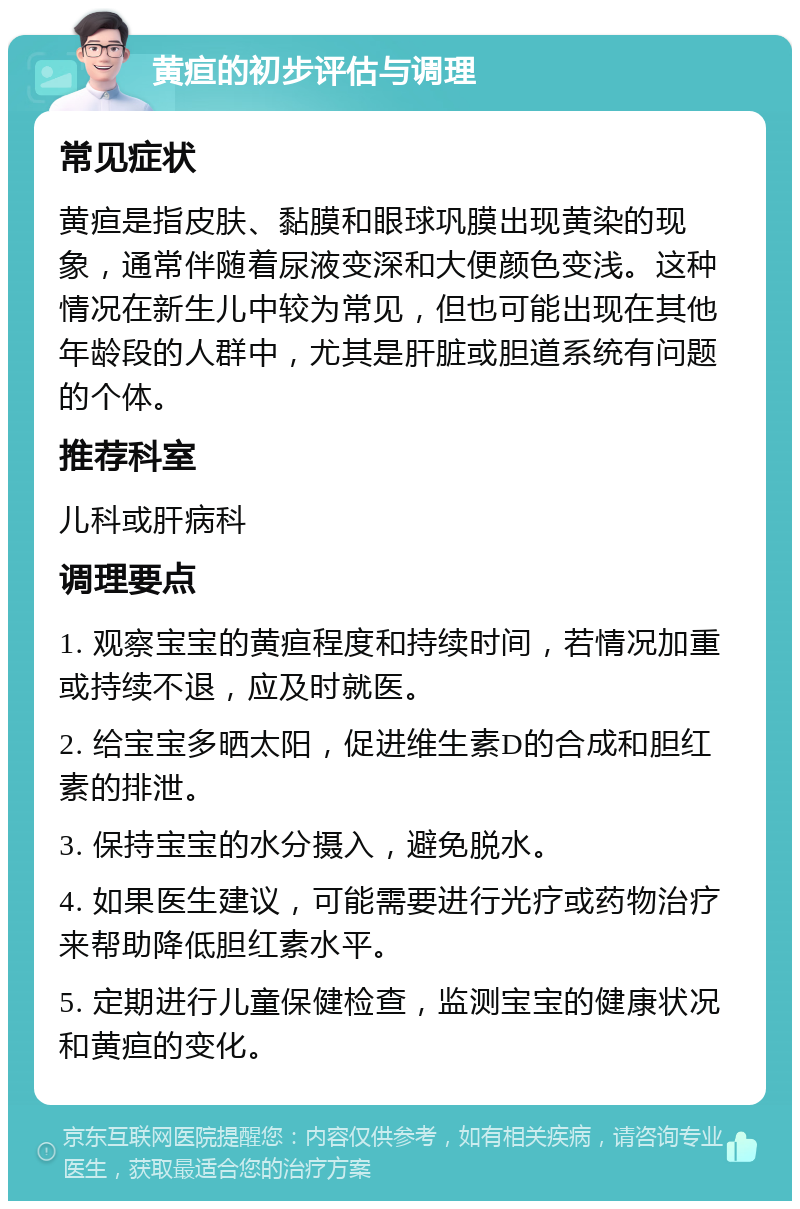 黄疸的初步评估与调理 常见症状 黄疸是指皮肤、黏膜和眼球巩膜出现黄染的现象，通常伴随着尿液变深和大便颜色变浅。这种情况在新生儿中较为常见，但也可能出现在其他年龄段的人群中，尤其是肝脏或胆道系统有问题的个体。 推荐科室 儿科或肝病科 调理要点 1. 观察宝宝的黄疸程度和持续时间，若情况加重或持续不退，应及时就医。 2. 给宝宝多晒太阳，促进维生素D的合成和胆红素的排泄。 3. 保持宝宝的水分摄入，避免脱水。 4. 如果医生建议，可能需要进行光疗或药物治疗来帮助降低胆红素水平。 5. 定期进行儿童保健检查，监测宝宝的健康状况和黄疸的变化。