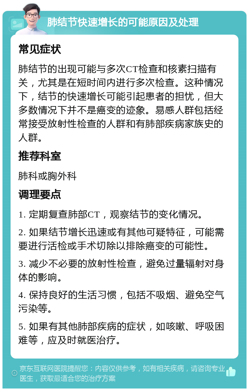 肺结节快速增长的可能原因及处理 常见症状 肺结节的出现可能与多次CT检查和核素扫描有关，尤其是在短时间内进行多次检查。这种情况下，结节的快速增长可能引起患者的担忧，但大多数情况下并不是癌变的迹象。易感人群包括经常接受放射性检查的人群和有肺部疾病家族史的人群。 推荐科室 肺科或胸外科 调理要点 1. 定期复查肺部CT，观察结节的变化情况。 2. 如果结节增长迅速或有其他可疑特征，可能需要进行活检或手术切除以排除癌变的可能性。 3. 减少不必要的放射性检查，避免过量辐射对身体的影响。 4. 保持良好的生活习惯，包括不吸烟、避免空气污染等。 5. 如果有其他肺部疾病的症状，如咳嗽、呼吸困难等，应及时就医治疗。