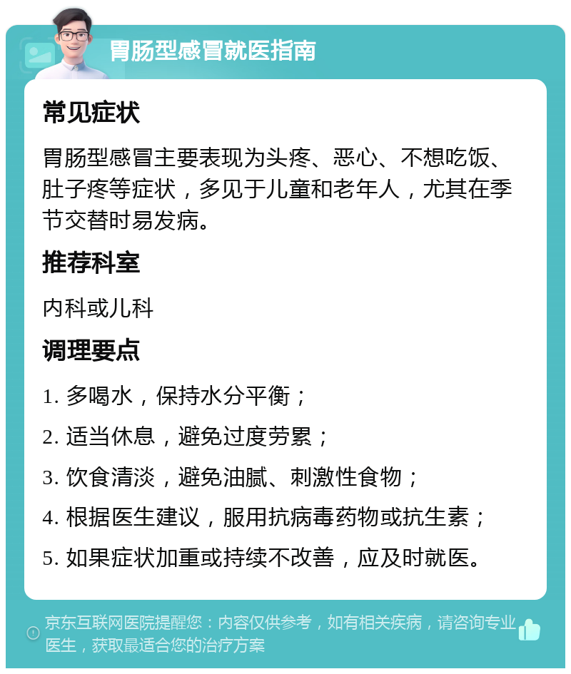 胃肠型感冒就医指南 常见症状 胃肠型感冒主要表现为头疼、恶心、不想吃饭、肚子疼等症状，多见于儿童和老年人，尤其在季节交替时易发病。 推荐科室 内科或儿科 调理要点 1. 多喝水，保持水分平衡； 2. 适当休息，避免过度劳累； 3. 饮食清淡，避免油腻、刺激性食物； 4. 根据医生建议，服用抗病毒药物或抗生素； 5. 如果症状加重或持续不改善，应及时就医。