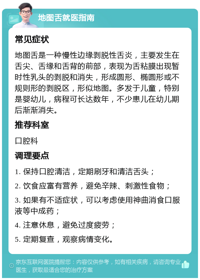 地图舌就医指南 常见症状 地图舌是一种慢性边缘剥脱性舌炎，主要发生在舌尖、舌缘和舌背的前部，表现为舌粘膜出现暂时性乳头的剥脱和消失，形成圆形、椭圆形或不规则形的剥脱区，形似地图。多发于儿童，特别是婴幼儿，病程可长达数年，不少患儿在幼儿期后渐渐消失。 推荐科室 口腔科 调理要点 1. 保持口腔清洁，定期刷牙和清洁舌头； 2. 饮食应富有营养，避免辛辣、刺激性食物； 3. 如果有不适症状，可以考虑使用神曲消食口服液等中成药； 4. 注意休息，避免过度疲劳； 5. 定期复查，观察病情变化。