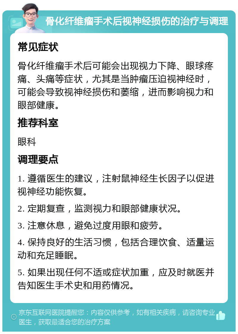 骨化纤维瘤手术后视神经损伤的治疗与调理 常见症状 骨化纤维瘤手术后可能会出现视力下降、眼球疼痛、头痛等症状，尤其是当肿瘤压迫视神经时，可能会导致视神经损伤和萎缩，进而影响视力和眼部健康。 推荐科室 眼科 调理要点 1. 遵循医生的建议，注射鼠神经生长因子以促进视神经功能恢复。 2. 定期复查，监测视力和眼部健康状况。 3. 注意休息，避免过度用眼和疲劳。 4. 保持良好的生活习惯，包括合理饮食、适量运动和充足睡眠。 5. 如果出现任何不适或症状加重，应及时就医并告知医生手术史和用药情况。