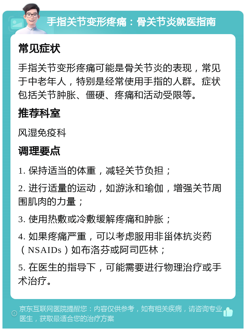 手指关节变形疼痛：骨关节炎就医指南 常见症状 手指关节变形疼痛可能是骨关节炎的表现，常见于中老年人，特别是经常使用手指的人群。症状包括关节肿胀、僵硬、疼痛和活动受限等。 推荐科室 风湿免疫科 调理要点 1. 保持适当的体重，减轻关节负担； 2. 进行适量的运动，如游泳和瑜伽，增强关节周围肌肉的力量； 3. 使用热敷或冷敷缓解疼痛和肿胀； 4. 如果疼痛严重，可以考虑服用非甾体抗炎药（NSAIDs）如布洛芬或阿司匹林； 5. 在医生的指导下，可能需要进行物理治疗或手术治疗。