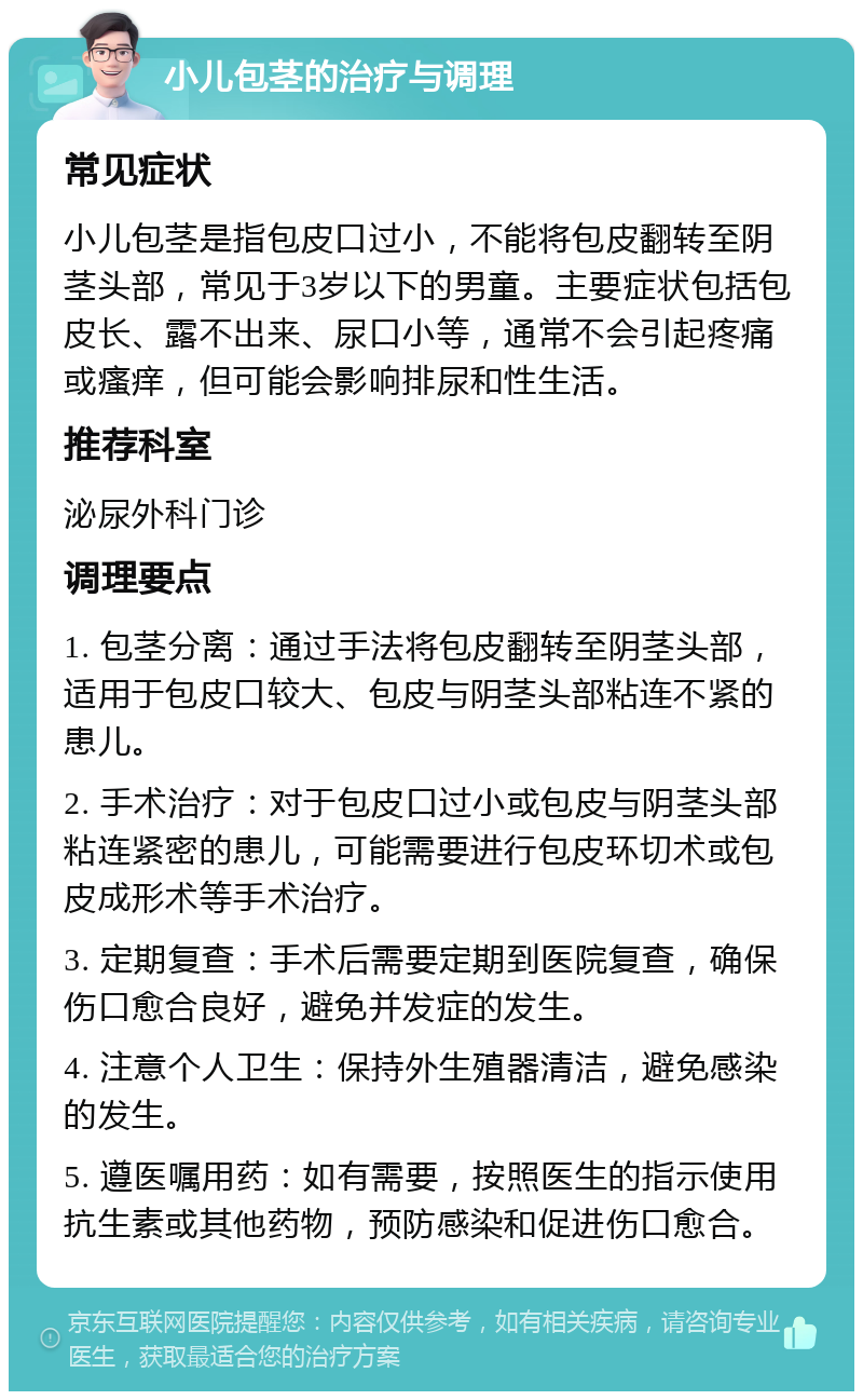 小儿包茎的治疗与调理 常见症状 小儿包茎是指包皮口过小，不能将包皮翻转至阴茎头部，常见于3岁以下的男童。主要症状包括包皮长、露不出来、尿口小等，通常不会引起疼痛或瘙痒，但可能会影响排尿和性生活。 推荐科室 泌尿外科门诊 调理要点 1. 包茎分离：通过手法将包皮翻转至阴茎头部，适用于包皮口较大、包皮与阴茎头部粘连不紧的患儿。 2. 手术治疗：对于包皮口过小或包皮与阴茎头部粘连紧密的患儿，可能需要进行包皮环切术或包皮成形术等手术治疗。 3. 定期复查：手术后需要定期到医院复查，确保伤口愈合良好，避免并发症的发生。 4. 注意个人卫生：保持外生殖器清洁，避免感染的发生。 5. 遵医嘱用药：如有需要，按照医生的指示使用抗生素或其他药物，预防感染和促进伤口愈合。