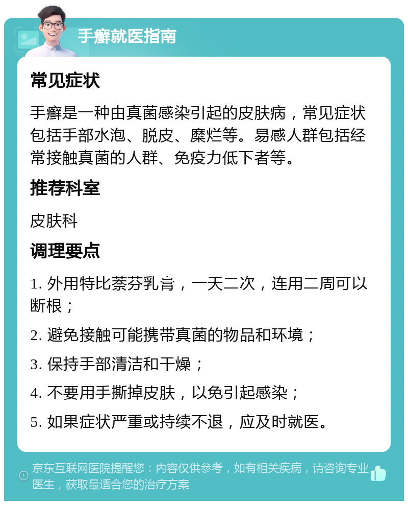 手癣就医指南 常见症状 手癣是一种由真菌感染引起的皮肤病，常见症状包括手部水泡、脱皮、糜烂等。易感人群包括经常接触真菌的人群、免疫力低下者等。 推荐科室 皮肤科 调理要点 1. 外用特比萘芬乳膏，一天二次，连用二周可以断根； 2. 避免接触可能携带真菌的物品和环境； 3. 保持手部清洁和干燥； 4. 不要用手撕掉皮肤，以免引起感染； 5. 如果症状严重或持续不退，应及时就医。