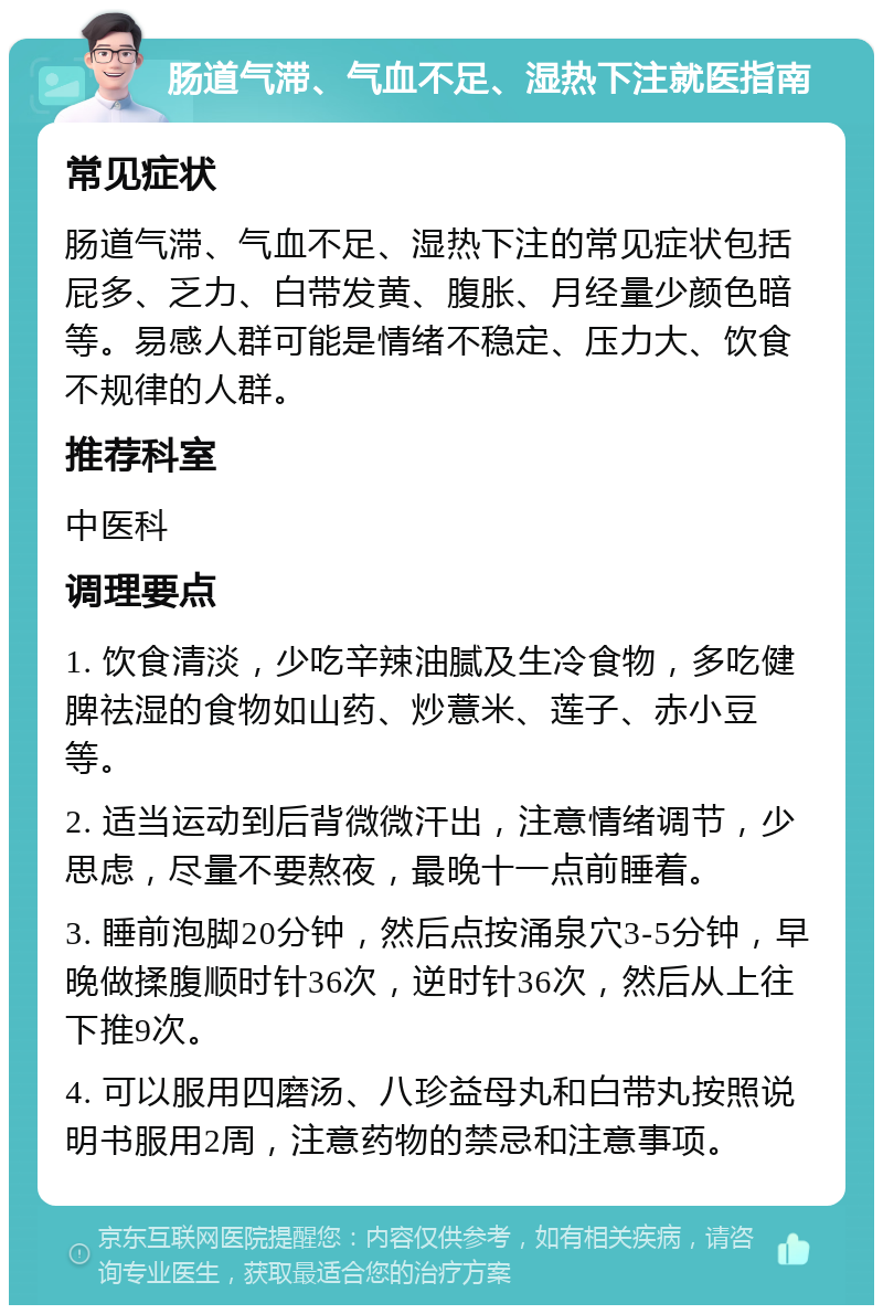 肠道气滞、气血不足、湿热下注就医指南 常见症状 肠道气滞、气血不足、湿热下注的常见症状包括屁多、乏力、白带发黄、腹胀、月经量少颜色暗等。易感人群可能是情绪不稳定、压力大、饮食不规律的人群。 推荐科室 中医科 调理要点 1. 饮食清淡，少吃辛辣油腻及生冷食物，多吃健脾祛湿的食物如山药、炒薏米、莲子、赤小豆等。 2. 适当运动到后背微微汗出，注意情绪调节，少思虑，尽量不要熬夜，最晚十一点前睡着。 3. 睡前泡脚20分钟，然后点按涌泉穴3-5分钟，早晚做揉腹顺时针36次，逆时针36次，然后从上往下推9次。 4. 可以服用四磨汤、八珍益母丸和白带丸按照说明书服用2周，注意药物的禁忌和注意事项。