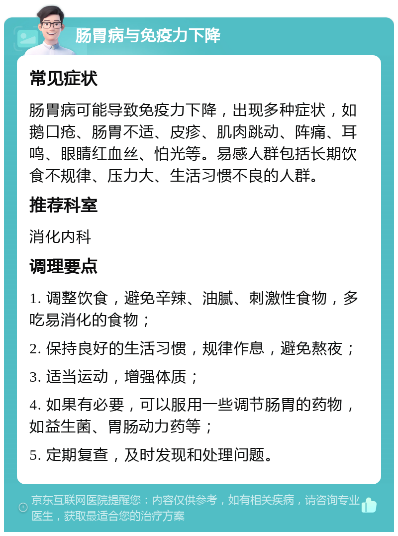 肠胃病与免疫力下降 常见症状 肠胃病可能导致免疫力下降，出现多种症状，如鹅口疮、肠胃不适、皮疹、肌肉跳动、阵痛、耳鸣、眼睛红血丝、怕光等。易感人群包括长期饮食不规律、压力大、生活习惯不良的人群。 推荐科室 消化内科 调理要点 1. 调整饮食，避免辛辣、油腻、刺激性食物，多吃易消化的食物； 2. 保持良好的生活习惯，规律作息，避免熬夜； 3. 适当运动，增强体质； 4. 如果有必要，可以服用一些调节肠胃的药物，如益生菌、胃肠动力药等； 5. 定期复查，及时发现和处理问题。