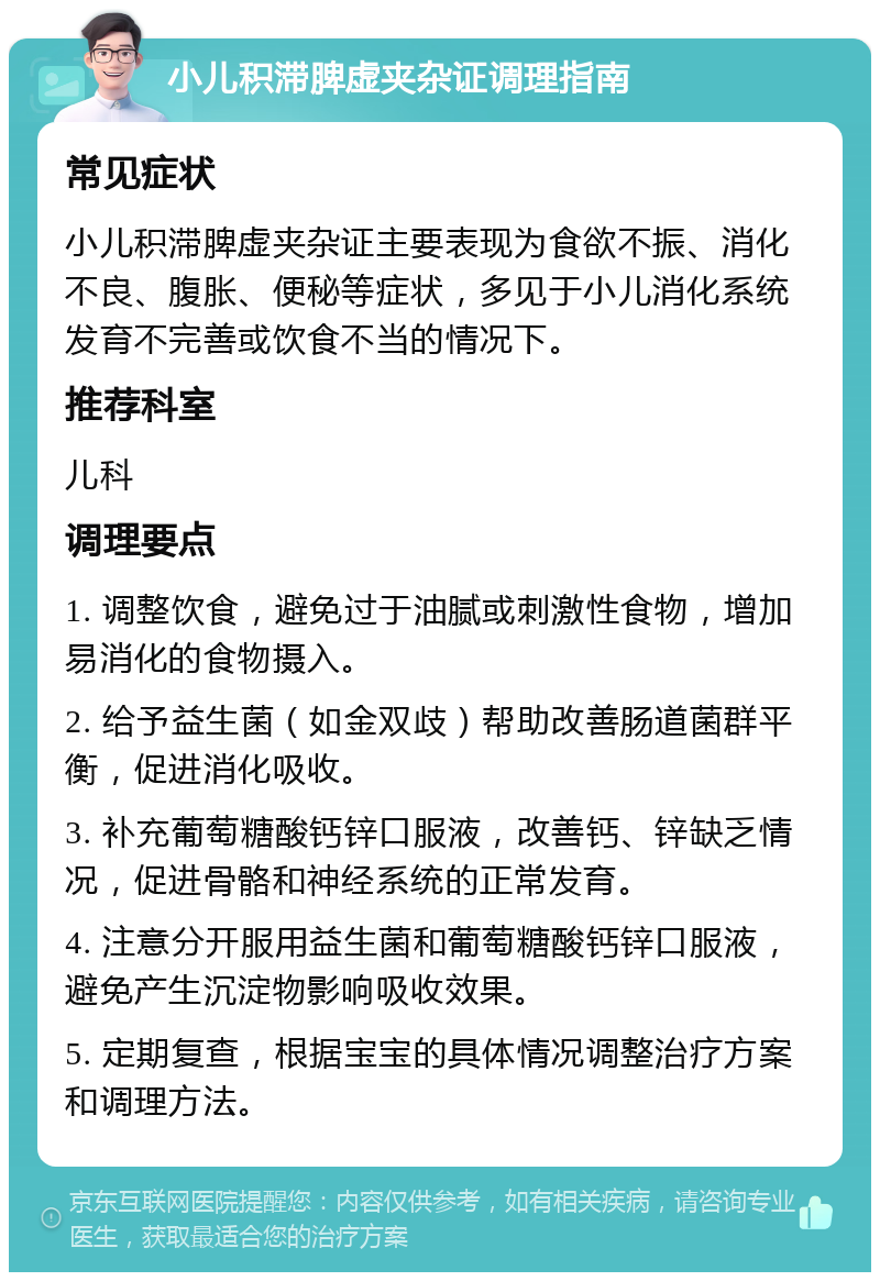 小儿积滞脾虚夹杂证调理指南 常见症状 小儿积滞脾虚夹杂证主要表现为食欲不振、消化不良、腹胀、便秘等症状，多见于小儿消化系统发育不完善或饮食不当的情况下。 推荐科室 儿科 调理要点 1. 调整饮食，避免过于油腻或刺激性食物，增加易消化的食物摄入。 2. 给予益生菌（如金双歧）帮助改善肠道菌群平衡，促进消化吸收。 3. 补充葡萄糖酸钙锌口服液，改善钙、锌缺乏情况，促进骨骼和神经系统的正常发育。 4. 注意分开服用益生菌和葡萄糖酸钙锌口服液，避免产生沉淀物影响吸收效果。 5. 定期复查，根据宝宝的具体情况调整治疗方案和调理方法。