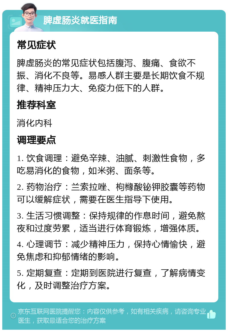 脾虚肠炎就医指南 常见症状 脾虚肠炎的常见症状包括腹泻、腹痛、食欲不振、消化不良等。易感人群主要是长期饮食不规律、精神压力大、免疫力低下的人群。 推荐科室 消化内科 调理要点 1. 饮食调理：避免辛辣、油腻、刺激性食物，多吃易消化的食物，如米粥、面条等。 2. 药物治疗：兰索拉唑、枸橼酸铋钾胶囊等药物可以缓解症状，需要在医生指导下使用。 3. 生活习惯调整：保持规律的作息时间，避免熬夜和过度劳累，适当进行体育锻炼，增强体质。 4. 心理调节：减少精神压力，保持心情愉快，避免焦虑和抑郁情绪的影响。 5. 定期复查：定期到医院进行复查，了解病情变化，及时调整治疗方案。