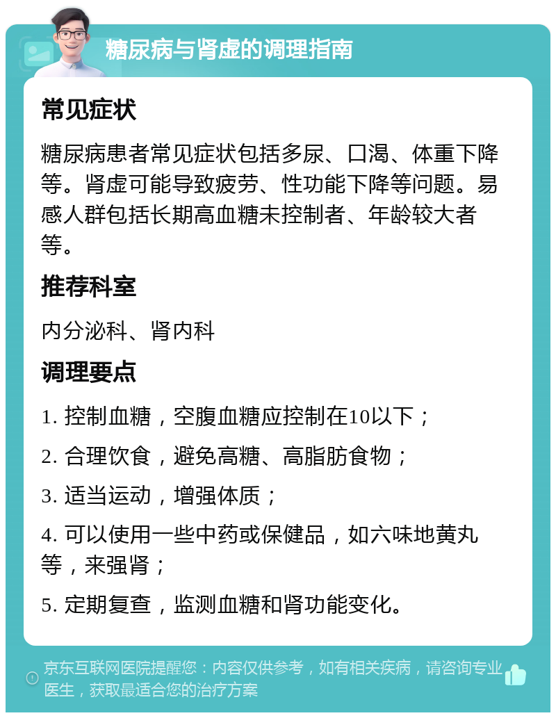 糖尿病与肾虚的调理指南 常见症状 糖尿病患者常见症状包括多尿、口渴、体重下降等。肾虚可能导致疲劳、性功能下降等问题。易感人群包括长期高血糖未控制者、年龄较大者等。 推荐科室 内分泌科、肾内科 调理要点 1. 控制血糖，空腹血糖应控制在10以下； 2. 合理饮食，避免高糖、高脂肪食物； 3. 适当运动，增强体质； 4. 可以使用一些中药或保健品，如六味地黄丸等，来强肾； 5. 定期复查，监测血糖和肾功能变化。