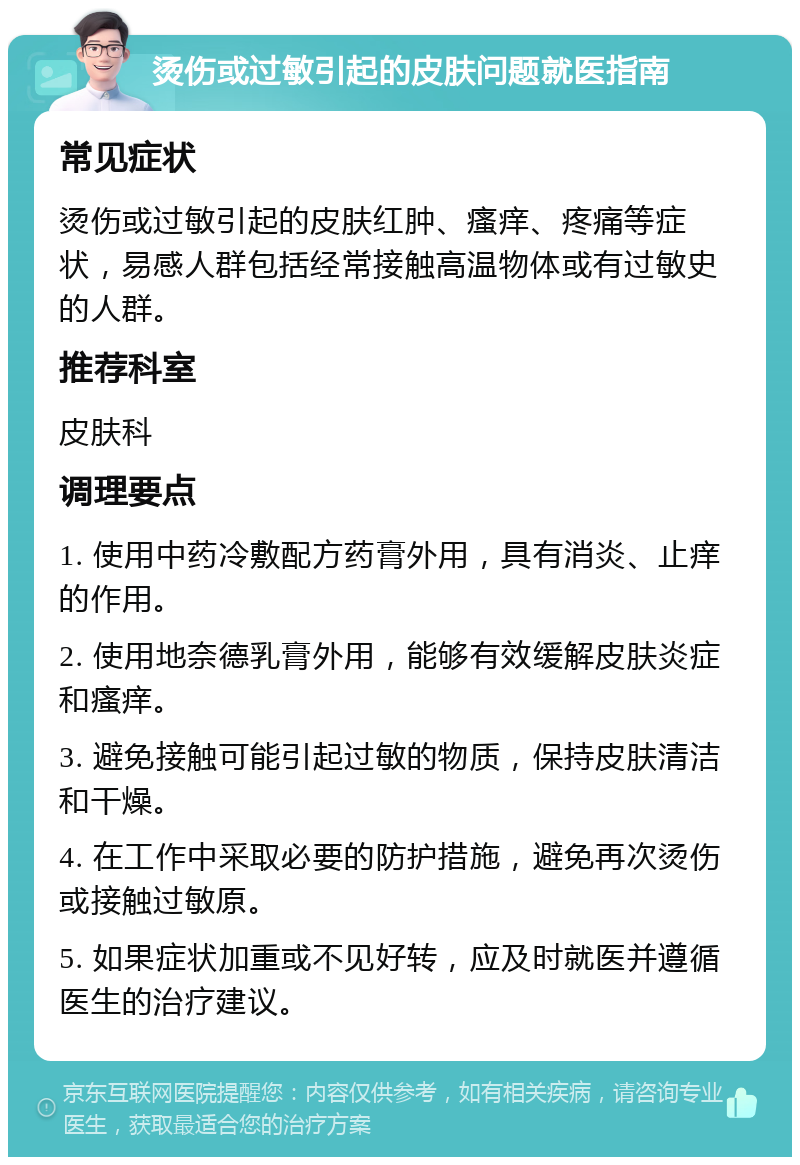 烫伤或过敏引起的皮肤问题就医指南 常见症状 烫伤或过敏引起的皮肤红肿、瘙痒、疼痛等症状，易感人群包括经常接触高温物体或有过敏史的人群。 推荐科室 皮肤科 调理要点 1. 使用中药冷敷配方药膏外用，具有消炎、止痒的作用。 2. 使用地奈德乳膏外用，能够有效缓解皮肤炎症和瘙痒。 3. 避免接触可能引起过敏的物质，保持皮肤清洁和干燥。 4. 在工作中采取必要的防护措施，避免再次烫伤或接触过敏原。 5. 如果症状加重或不见好转，应及时就医并遵循医生的治疗建议。