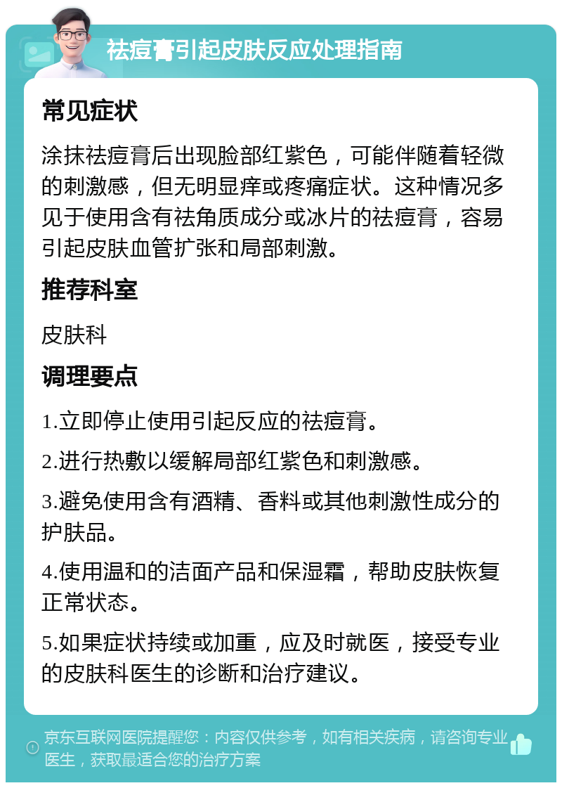 祛痘膏引起皮肤反应处理指南 常见症状 涂抹祛痘膏后出现脸部红紫色，可能伴随着轻微的刺激感，但无明显痒或疼痛症状。这种情况多见于使用含有祛角质成分或冰片的祛痘膏，容易引起皮肤血管扩张和局部刺激。 推荐科室 皮肤科 调理要点 1.立即停止使用引起反应的祛痘膏。 2.进行热敷以缓解局部红紫色和刺激感。 3.避免使用含有酒精、香料或其他刺激性成分的护肤品。 4.使用温和的洁面产品和保湿霜，帮助皮肤恢复正常状态。 5.如果症状持续或加重，应及时就医，接受专业的皮肤科医生的诊断和治疗建议。