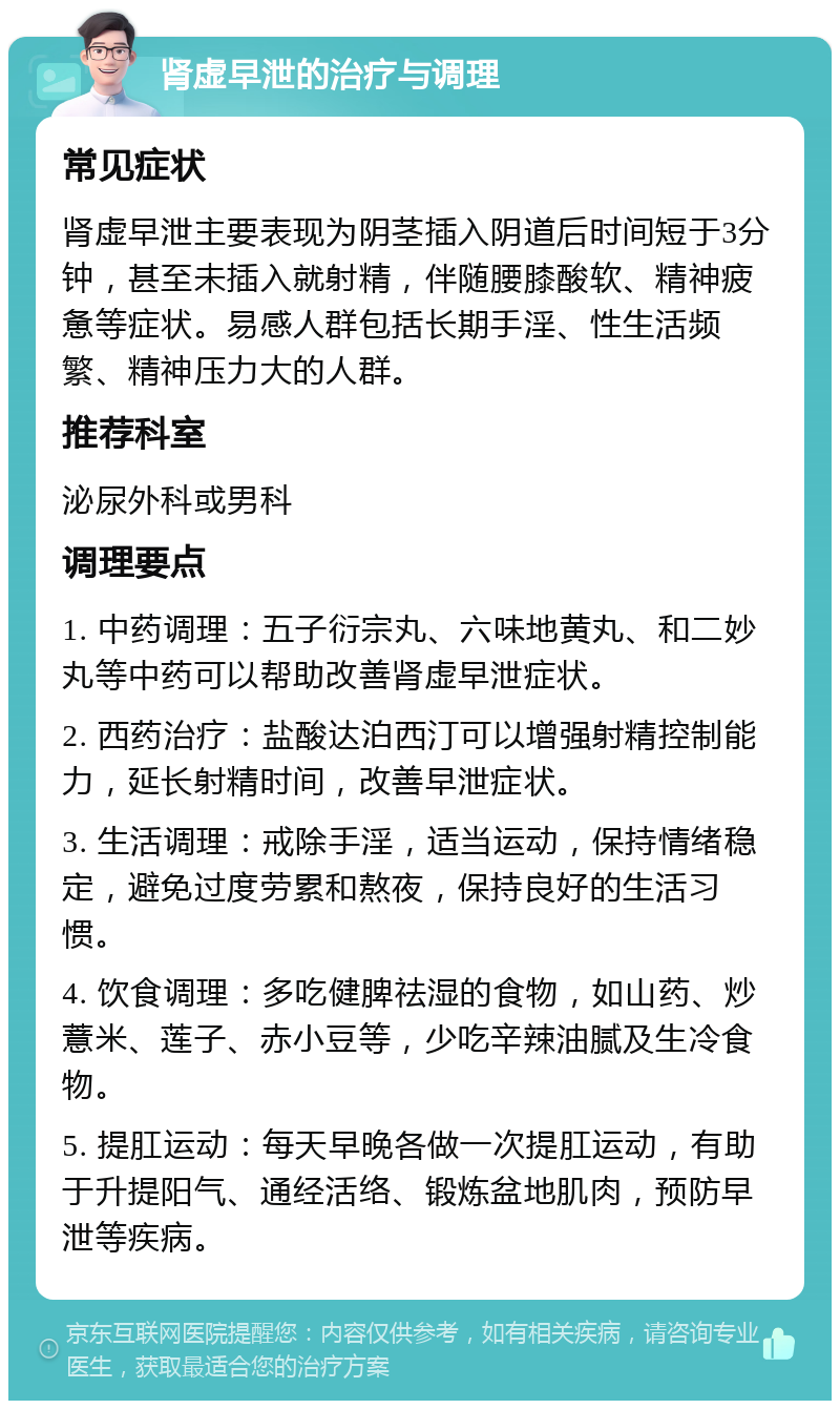 肾虚早泄的治疗与调理 常见症状 肾虚早泄主要表现为阴茎插入阴道后时间短于3分钟，甚至未插入就射精，伴随腰膝酸软、精神疲惫等症状。易感人群包括长期手淫、性生活频繁、精神压力大的人群。 推荐科室 泌尿外科或男科 调理要点 1. 中药调理：五子衍宗丸、六味地黄丸、和二妙丸等中药可以帮助改善肾虚早泄症状。 2. 西药治疗：盐酸达泊西汀可以增强射精控制能力，延长射精时间，改善早泄症状。 3. 生活调理：戒除手淫，适当运动，保持情绪稳定，避免过度劳累和熬夜，保持良好的生活习惯。 4. 饮食调理：多吃健脾祛湿的食物，如山药、炒薏米、莲子、赤小豆等，少吃辛辣油腻及生冷食物。 5. 提肛运动：每天早晚各做一次提肛运动，有助于升提阳气、通经活络、锻炼盆地肌肉，预防早泄等疾病。