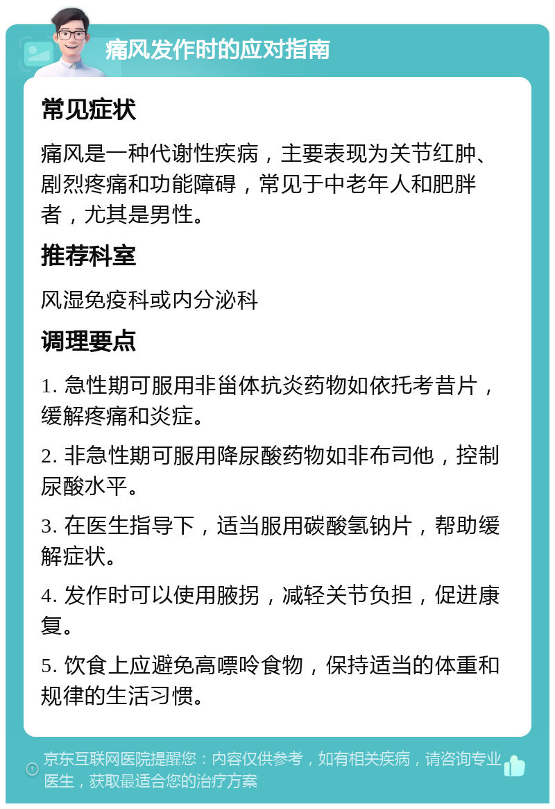 痛风发作时的应对指南 常见症状 痛风是一种代谢性疾病，主要表现为关节红肿、剧烈疼痛和功能障碍，常见于中老年人和肥胖者，尤其是男性。 推荐科室 风湿免疫科或内分泌科 调理要点 1. 急性期可服用非甾体抗炎药物如依托考昔片，缓解疼痛和炎症。 2. 非急性期可服用降尿酸药物如非布司他，控制尿酸水平。 3. 在医生指导下，适当服用碳酸氢钠片，帮助缓解症状。 4. 发作时可以使用腋拐，减轻关节负担，促进康复。 5. 饮食上应避免高嘌呤食物，保持适当的体重和规律的生活习惯。