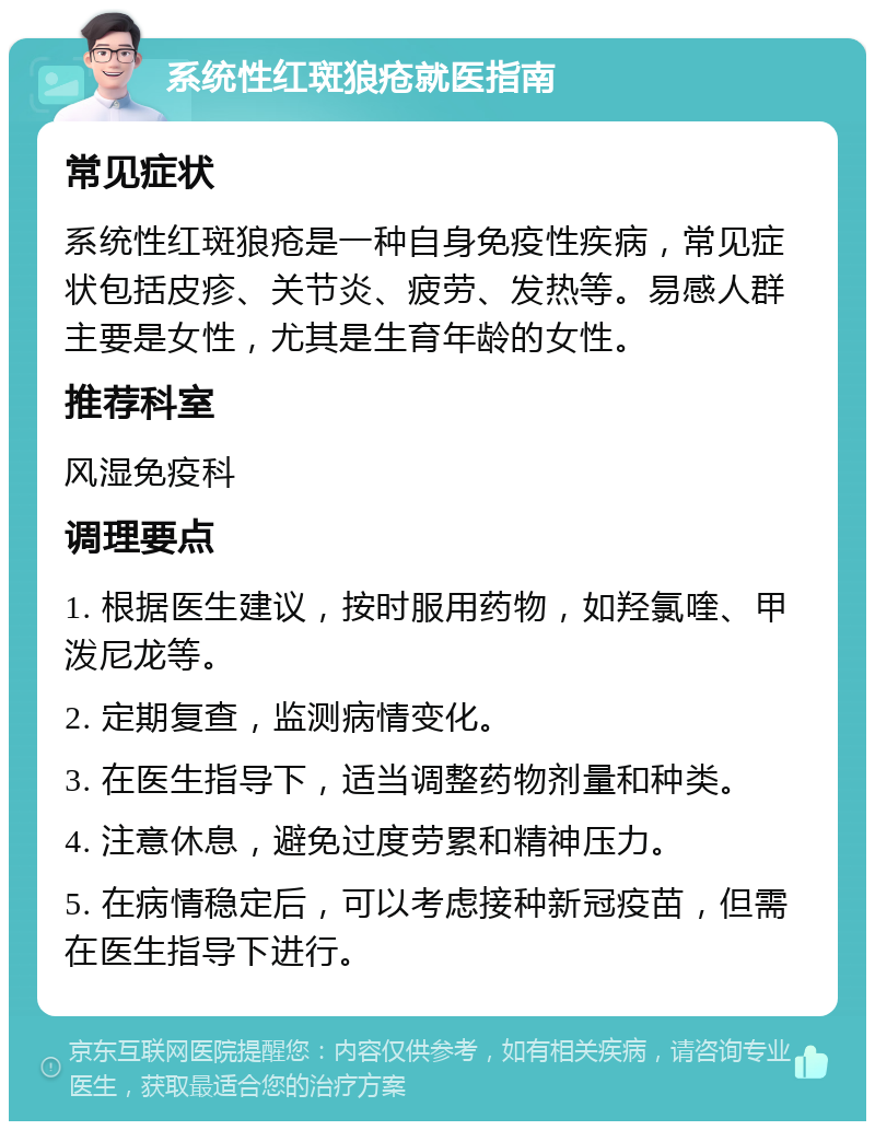 系统性红斑狼疮就医指南 常见症状 系统性红斑狼疮是一种自身免疫性疾病，常见症状包括皮疹、关节炎、疲劳、发热等。易感人群主要是女性，尤其是生育年龄的女性。 推荐科室 风湿免疫科 调理要点 1. 根据医生建议，按时服用药物，如羟氯喹、甲泼尼龙等。 2. 定期复查，监测病情变化。 3. 在医生指导下，适当调整药物剂量和种类。 4. 注意休息，避免过度劳累和精神压力。 5. 在病情稳定后，可以考虑接种新冠疫苗，但需在医生指导下进行。