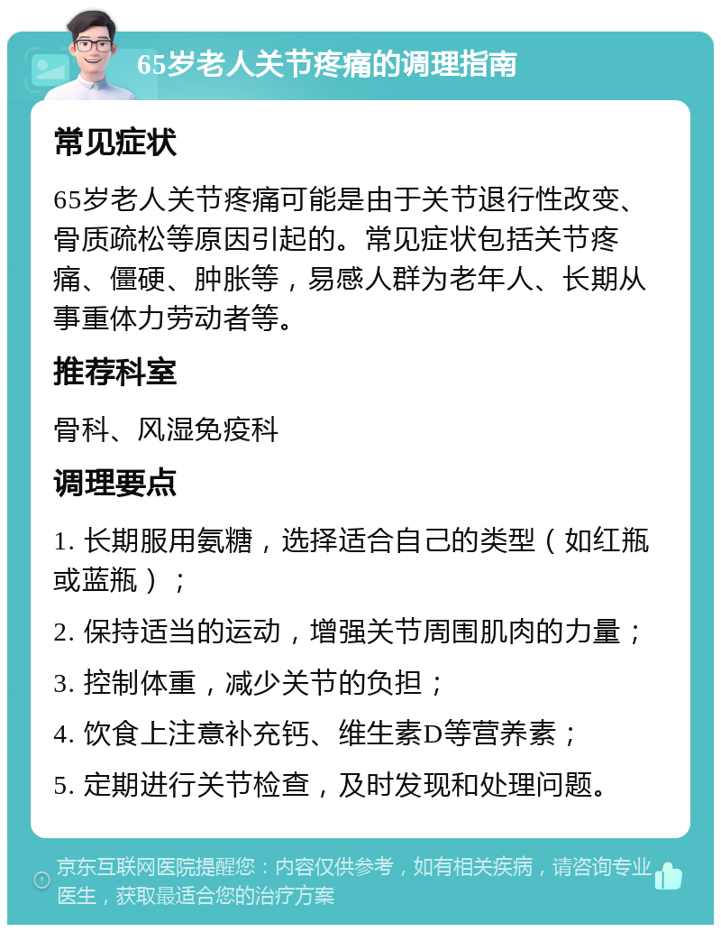 65岁老人关节疼痛的调理指南 常见症状 65岁老人关节疼痛可能是由于关节退行性改变、骨质疏松等原因引起的。常见症状包括关节疼痛、僵硬、肿胀等，易感人群为老年人、长期从事重体力劳动者等。 推荐科室 骨科、风湿免疫科 调理要点 1. 长期服用氨糖，选择适合自己的类型（如红瓶或蓝瓶）； 2. 保持适当的运动，增强关节周围肌肉的力量； 3. 控制体重，减少关节的负担； 4. 饮食上注意补充钙、维生素D等营养素； 5. 定期进行关节检查，及时发现和处理问题。