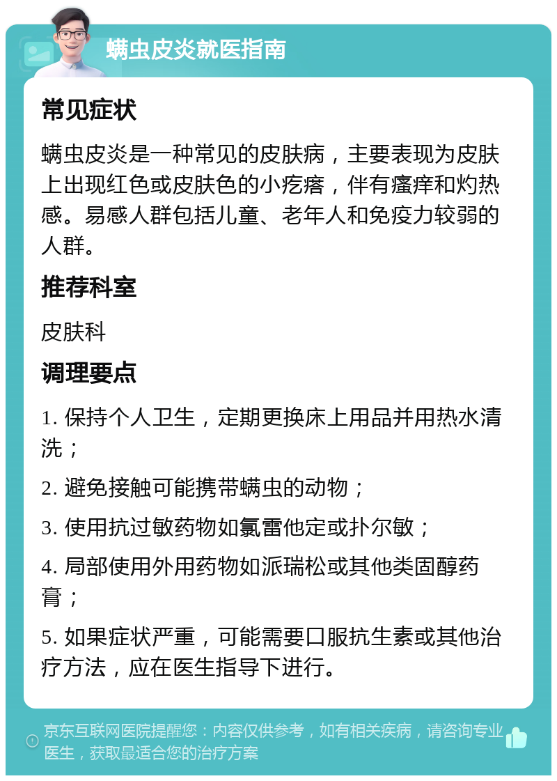 螨虫皮炎就医指南 常见症状 螨虫皮炎是一种常见的皮肤病，主要表现为皮肤上出现红色或皮肤色的小疙瘩，伴有瘙痒和灼热感。易感人群包括儿童、老年人和免疫力较弱的人群。 推荐科室 皮肤科 调理要点 1. 保持个人卫生，定期更换床上用品并用热水清洗； 2. 避免接触可能携带螨虫的动物； 3. 使用抗过敏药物如氯雷他定或扑尔敏； 4. 局部使用外用药物如派瑞松或其他类固醇药膏； 5. 如果症状严重，可能需要口服抗生素或其他治疗方法，应在医生指导下进行。