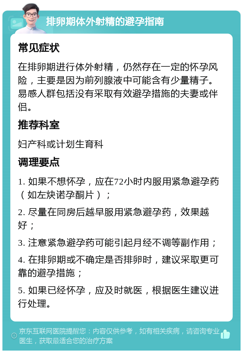 排卵期体外射精的避孕指南 常见症状 在排卵期进行体外射精，仍然存在一定的怀孕风险，主要是因为前列腺液中可能含有少量精子。易感人群包括没有采取有效避孕措施的夫妻或伴侣。 推荐科室 妇产科或计划生育科 调理要点 1. 如果不想怀孕，应在72小时内服用紧急避孕药（如左炔诺孕酮片）； 2. 尽量在同房后越早服用紧急避孕药，效果越好； 3. 注意紧急避孕药可能引起月经不调等副作用； 4. 在排卵期或不确定是否排卵时，建议采取更可靠的避孕措施； 5. 如果已经怀孕，应及时就医，根据医生建议进行处理。