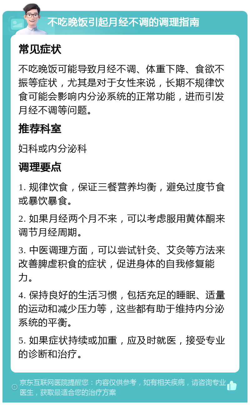 不吃晚饭引起月经不调的调理指南 常见症状 不吃晚饭可能导致月经不调、体重下降、食欲不振等症状，尤其是对于女性来说，长期不规律饮食可能会影响内分泌系统的正常功能，进而引发月经不调等问题。 推荐科室 妇科或内分泌科 调理要点 1. 规律饮食，保证三餐营养均衡，避免过度节食或暴饮暴食。 2. 如果月经两个月不来，可以考虑服用黄体酮来调节月经周期。 3. 中医调理方面，可以尝试针灸、艾灸等方法来改善脾虚积食的症状，促进身体的自我修复能力。 4. 保持良好的生活习惯，包括充足的睡眠、适量的运动和减少压力等，这些都有助于维持内分泌系统的平衡。 5. 如果症状持续或加重，应及时就医，接受专业的诊断和治疗。