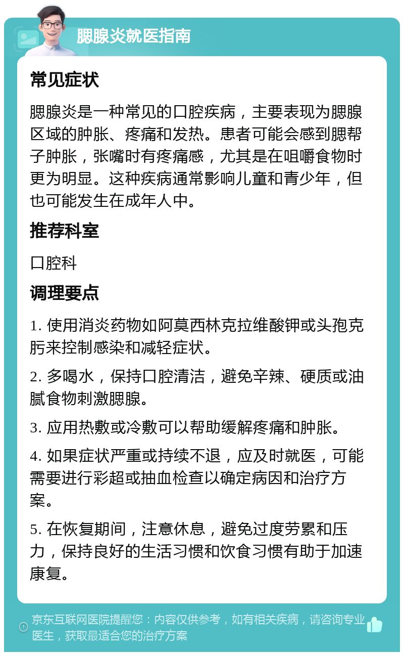 腮腺炎就医指南 常见症状 腮腺炎是一种常见的口腔疾病，主要表现为腮腺区域的肿胀、疼痛和发热。患者可能会感到腮帮子肿胀，张嘴时有疼痛感，尤其是在咀嚼食物时更为明显。这种疾病通常影响儿童和青少年，但也可能发生在成年人中。 推荐科室 口腔科 调理要点 1. 使用消炎药物如阿莫西林克拉维酸钾或头孢克肟来控制感染和减轻症状。 2. 多喝水，保持口腔清洁，避免辛辣、硬质或油腻食物刺激腮腺。 3. 应用热敷或冷敷可以帮助缓解疼痛和肿胀。 4. 如果症状严重或持续不退，应及时就医，可能需要进行彩超或抽血检查以确定病因和治疗方案。 5. 在恢复期间，注意休息，避免过度劳累和压力，保持良好的生活习惯和饮食习惯有助于加速康复。