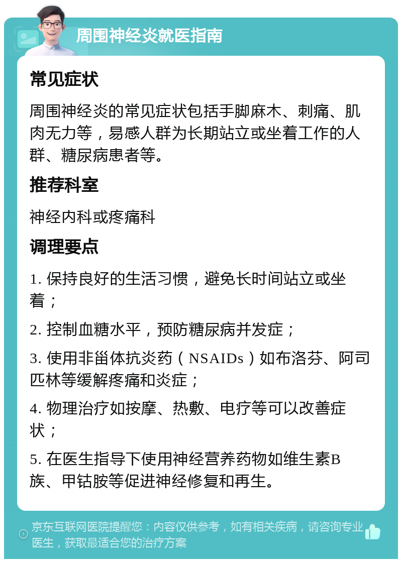 周围神经炎就医指南 常见症状 周围神经炎的常见症状包括手脚麻木、刺痛、肌肉无力等，易感人群为长期站立或坐着工作的人群、糖尿病患者等。 推荐科室 神经内科或疼痛科 调理要点 1. 保持良好的生活习惯，避免长时间站立或坐着； 2. 控制血糖水平，预防糖尿病并发症； 3. 使用非甾体抗炎药（NSAIDs）如布洛芬、阿司匹林等缓解疼痛和炎症； 4. 物理治疗如按摩、热敷、电疗等可以改善症状； 5. 在医生指导下使用神经营养药物如维生素B族、甲钴胺等促进神经修复和再生。