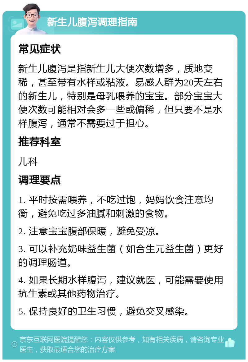 新生儿腹泻调理指南 常见症状 新生儿腹泻是指新生儿大便次数增多，质地变稀，甚至带有水样或粘液。易感人群为20天左右的新生儿，特别是母乳喂养的宝宝。部分宝宝大便次数可能相对会多一些或偏稀，但只要不是水样腹泻，通常不需要过于担心。 推荐科室 儿科 调理要点 1. 平时按需喂养，不吃过饱，妈妈饮食注意均衡，避免吃过多油腻和刺激的食物。 2. 注意宝宝腹部保暖，避免受凉。 3. 可以补充奶味益生菌（如合生元益生菌）更好的调理肠道。 4. 如果长期水样腹泻，建议就医，可能需要使用抗生素或其他药物治疗。 5. 保持良好的卫生习惯，避免交叉感染。