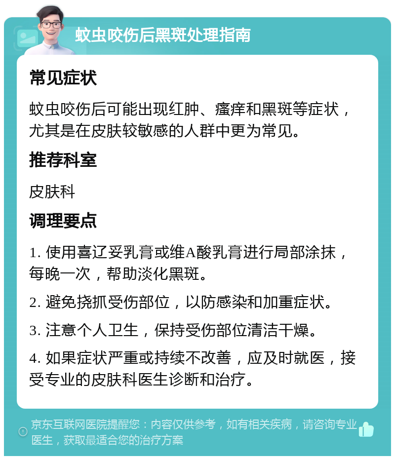 蚊虫咬伤后黑斑处理指南 常见症状 蚊虫咬伤后可能出现红肿、瘙痒和黑斑等症状，尤其是在皮肤较敏感的人群中更为常见。 推荐科室 皮肤科 调理要点 1. 使用喜辽妥乳膏或维A酸乳膏进行局部涂抹，每晚一次，帮助淡化黑斑。 2. 避免挠抓受伤部位，以防感染和加重症状。 3. 注意个人卫生，保持受伤部位清洁干燥。 4. 如果症状严重或持续不改善，应及时就医，接受专业的皮肤科医生诊断和治疗。