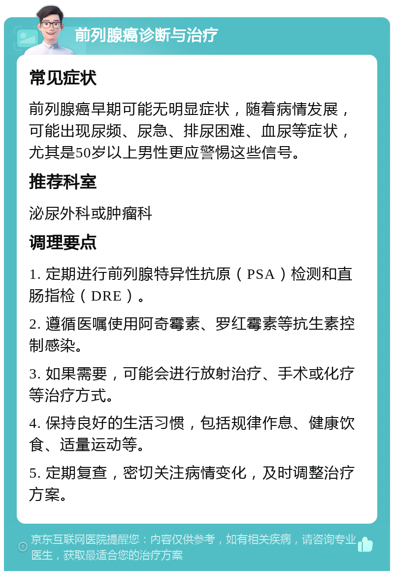 前列腺癌诊断与治疗 常见症状 前列腺癌早期可能无明显症状，随着病情发展，可能出现尿频、尿急、排尿困难、血尿等症状，尤其是50岁以上男性更应警惕这些信号。 推荐科室 泌尿外科或肿瘤科 调理要点 1. 定期进行前列腺特异性抗原（PSA）检测和直肠指检（DRE）。 2. 遵循医嘱使用阿奇霉素、罗红霉素等抗生素控制感染。 3. 如果需要，可能会进行放射治疗、手术或化疗等治疗方式。 4. 保持良好的生活习惯，包括规律作息、健康饮食、适量运动等。 5. 定期复查，密切关注病情变化，及时调整治疗方案。